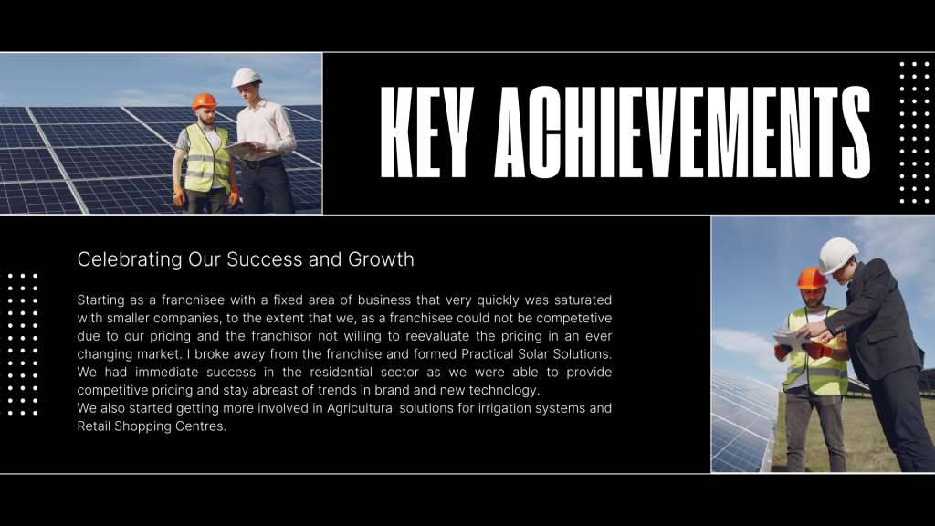 Starting as a franchisee with a fixed area of business that very quickly was saturated with smaller companies, to the extent that we, as a franchisee could not be competetive due to our pricing and the franchisor not willing to reevaluate the pricing in an ever changing market. I broke away from the franchise and formed Practical Solar Solutions.  We had immediate success in the residential sector as we were able to provide competitive pricing and stay abreast of trends in brand and new technology.
We also started getting more involved in Agricultural solutions for irrigation systems and Retail Shopping Centres.