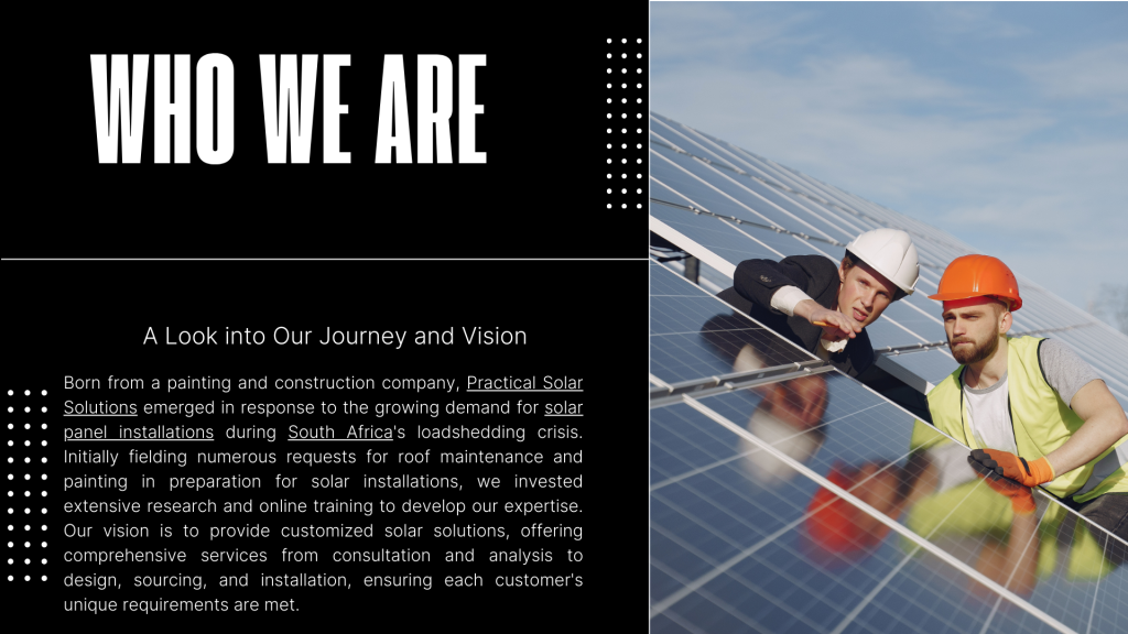 A Look into Our Journey and Vision
Born from a painting and construction company, Practical Solar Solutions emerged in response to the growing demand for solar panel installations during South Africa's loadshedding crisis. Initially fielding numerous requests for roof maintenance and painting in preparation for solar installations, we invested extensive research and online training to develop our expertise. Our vision is to provide customized solar solutions, offering comprehensive services from consultation and analysis to design, sourcing, and installation, ensuring each customer's unique requirements are met.