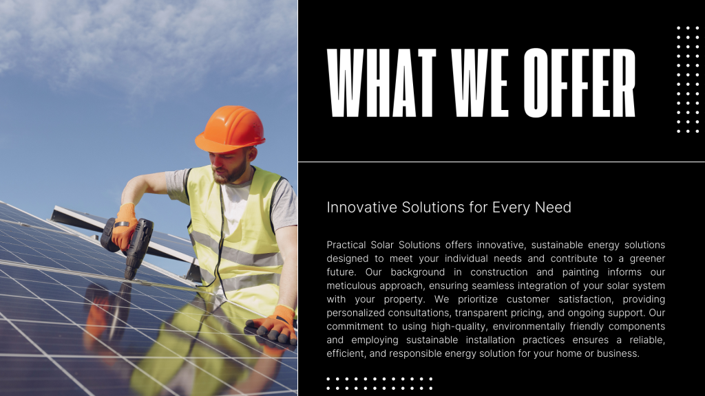 Innovative Solutions for Every Need
Practical Solar Solutions offers innovative, sustainable energy solutions designed to meet your individual needs and contribute to a greener future. Our background in construction and painting informs our meticulous approach, ensuring seamless integration of your solar system with your property. We prioritize customer satisfaction, providing personalized consultations, transparent pricing, and ongoing support. Our commitment to using high-quality, environmentally friendly components and employing sustainable installation practices ensures a reliable, efficient, and responsible energy solution for your home or business.